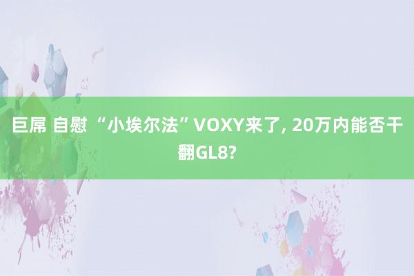 巨屌 自慰 “小埃尔法”VOXY来了， 20万内能否干翻GL8?