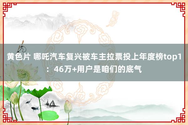 黄色片 哪吒汽车复兴被车主拉票投上年度榜top1：46万+用户是咱们的底气