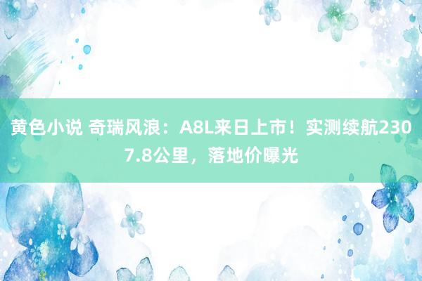 黄色小说 奇瑞风浪：A8L来日上市！实测续航2307.8公里，落地价曝光