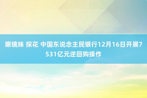 眼镜妹 探花 中国东说念主民银行12月16日开展7531亿元逆回购操作