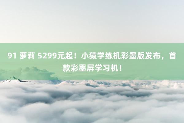 91 萝莉 5299元起！小猿学练机彩墨版发布，首款彩墨屏学习机！