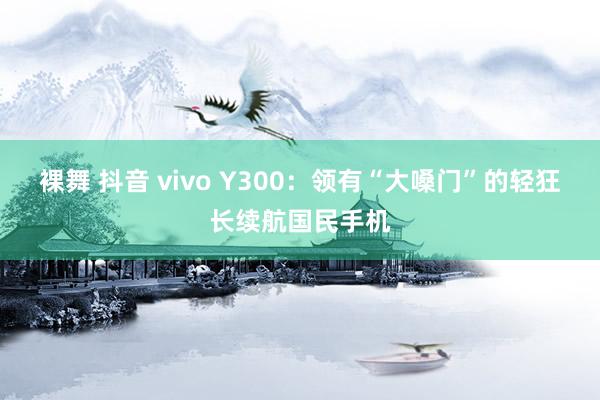 裸舞 抖音 vivo Y300：领有“大嗓门”的轻狂长续航国民手机