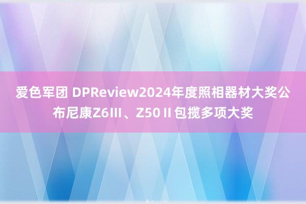 爱色军团 DPReview2024年度照相器材大奖公布尼康Z6Ⅲ、Z50Ⅱ包揽多项大奖