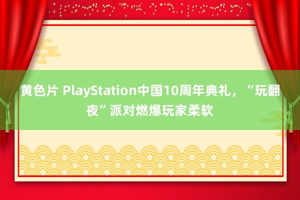 黄色片 PlayStation中国10周年典礼，“玩翻夜”派对燃爆玩家柔软