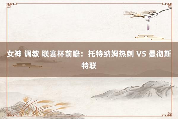 女神 调教 联赛杯前瞻：托特纳姆热刺 VS 曼彻斯特联