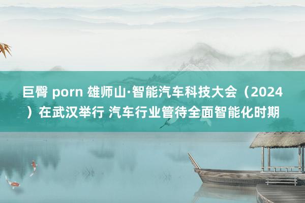 巨臀 porn 雄师山·智能汽车科技大会（2024）在武汉举行 汽车行业管待全面智能化时期