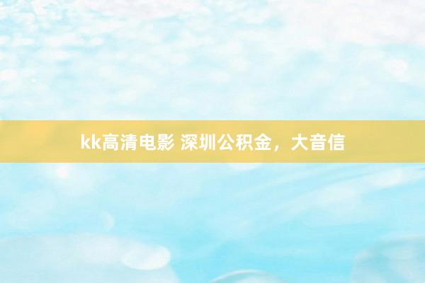 kk高清电影 深圳公积金，大音信