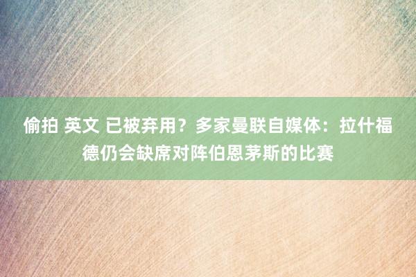 偷拍 英文 已被弃用？多家曼联自媒体：拉什福德仍会缺席对阵伯恩茅斯的比赛