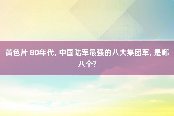 黄色片 80年代， 中国陆军最强的八大集团军， 是哪八个?