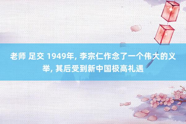 老师 足交 1949年， 李宗仁作念了一个伟大的义举， 其后受到新中国极高礼遇