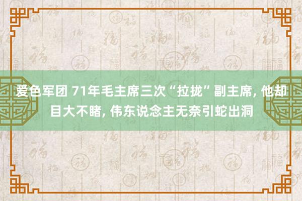 爱色军团 71年毛主席三次“拉拢”副主席， 他却目大不睹， 伟东说念主无奈引蛇出洞