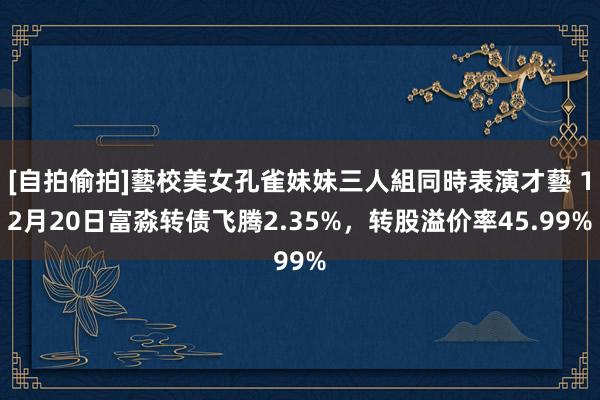 [自拍偷拍]藝校美女孔雀妹妹三人組同時表演才藝 12月20日富淼转债飞腾2.35%，转股溢价率45.99%