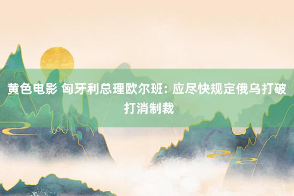 黄色电影 匈牙利总理欧尔班: 应尽快规定俄乌打破 打消制裁