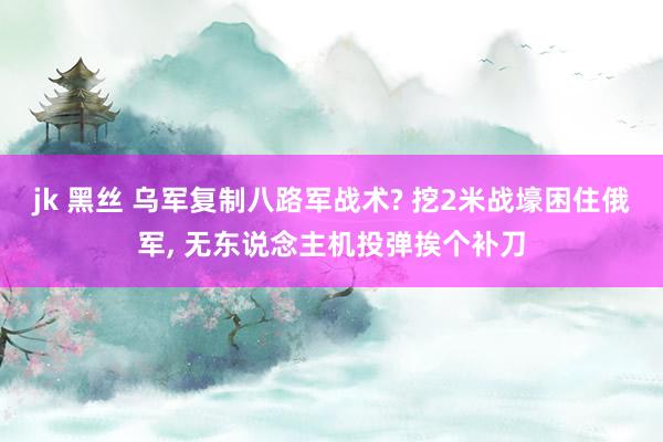 jk 黑丝 乌军复制八路军战术? 挖2米战壕困住俄军， 无东说念主机投弹挨个补刀