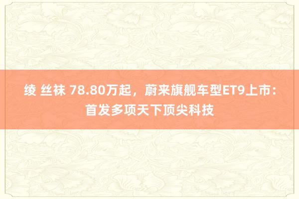 绫 丝袜 78.80万起，蔚来旗舰车型ET9上市：首发多项天下顶尖科技