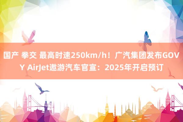 国产 拳交 最高时速250km/h！广汽集团发布GOVY AirJet遨游汽车官宣：2025年开启预订