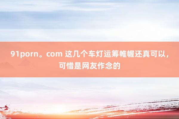 91porn。com 这几个车灯运筹帷幄还真可以，可惜是网友作念的