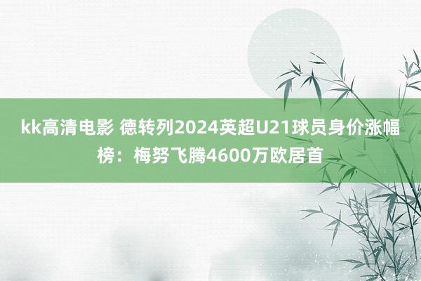 kk高清电影 德转列2024英超U21球员身价涨幅榜：梅努飞腾4600万欧居首