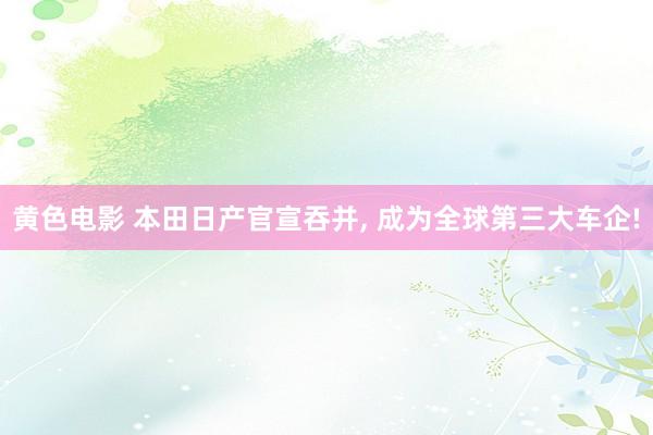 黄色电影 本田日产官宣吞并， 成为全球第三大车企!