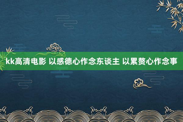 kk高清电影 以感德心作念东谈主 以累赘心作念事