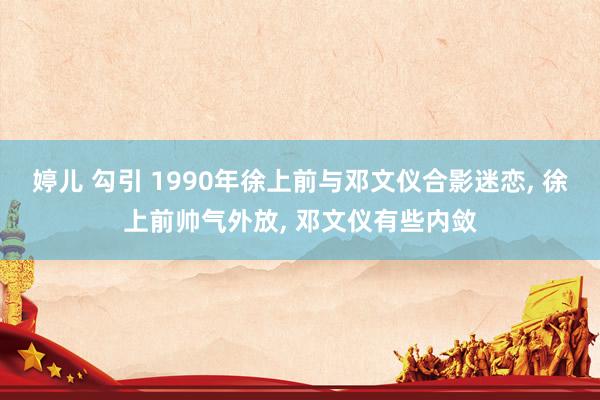 婷儿 勾引 1990年徐上前与邓文仪合影迷恋， 徐上前帅气外放， 邓文仪有些内敛