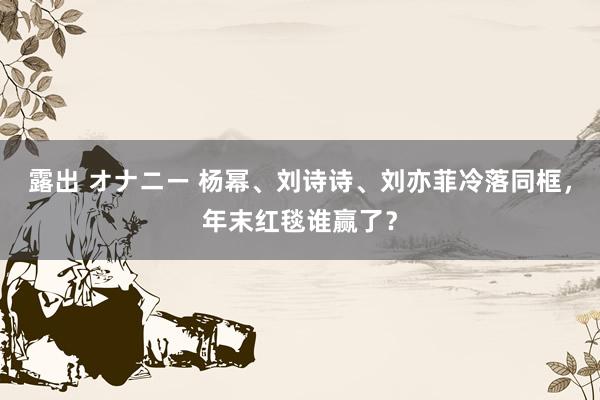 露出 オナニー 杨幂、刘诗诗、刘亦菲冷落同框，年末红毯谁赢了？