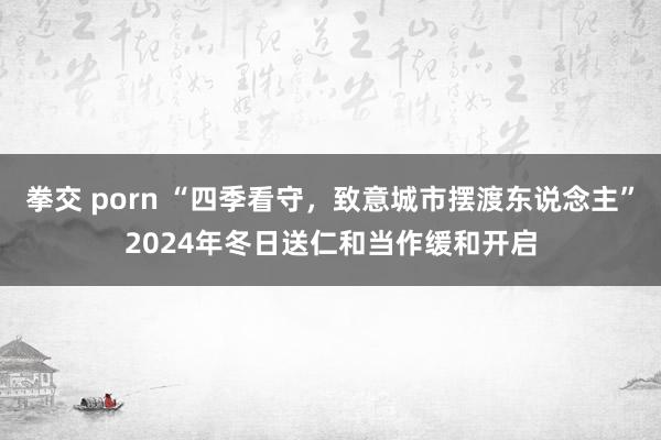 拳交 porn “四季看守，致意城市摆渡东说念主”2024年冬日送仁和当作缓和开启