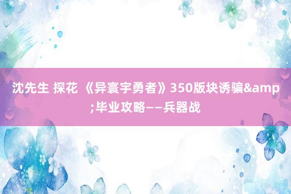 沈先生 探花 《异寰宇勇者》350版块诱骗&毕业攻略——兵器战