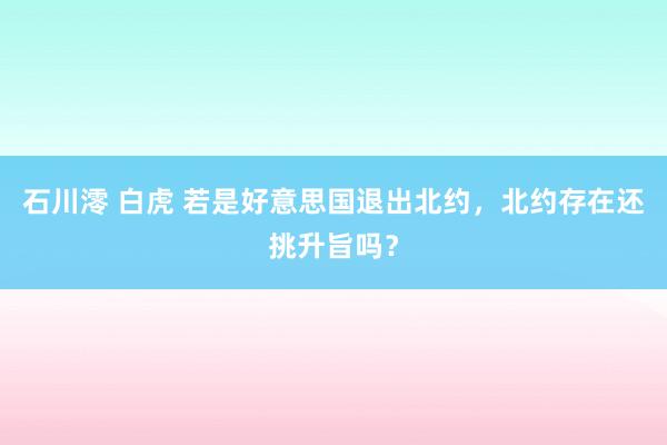 石川澪 白虎 若是好意思国退出北约，北约存在还挑升旨吗？