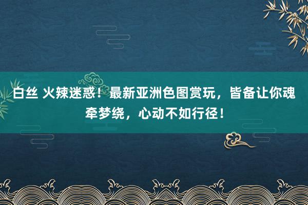 白丝 火辣迷惑！最新亚洲色图赏玩，皆备让你魂牵梦绕，心动不如行径！