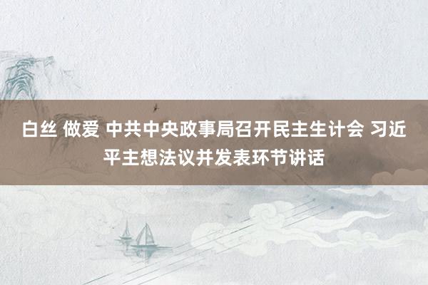 白丝 做爱 中共中央政事局召开民主生计会 习近平主想法议并发表环节讲话