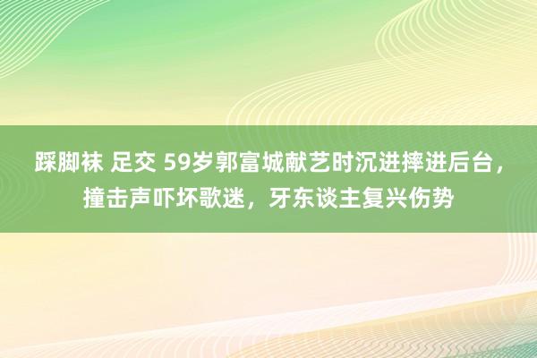 踩脚袜 足交 59岁郭富城献艺时沉进摔进后台，撞击声吓坏歌迷，牙东谈主复兴伤势