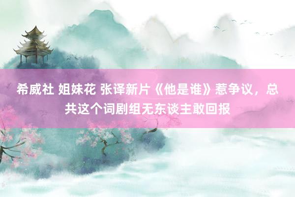 希威社 姐妹花 张译新片《他是谁》惹争议，总共这个词剧组无东谈主敢回报