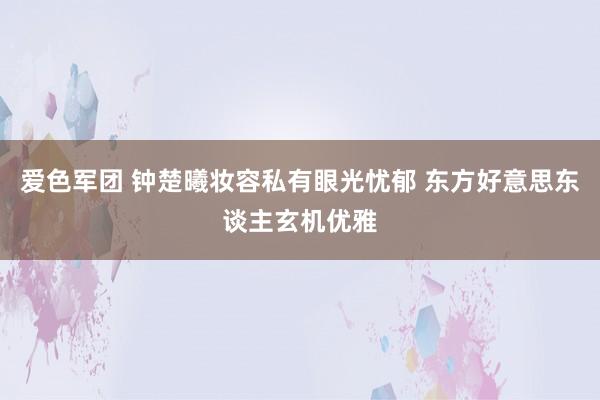 爱色军团 钟楚曦妆容私有眼光忧郁 东方好意思东谈主玄机优雅