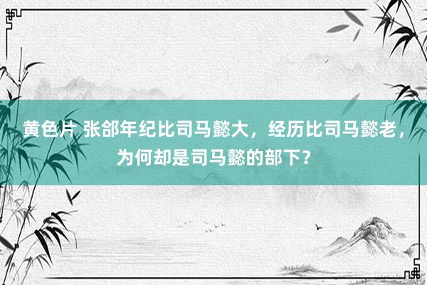 黄色片 张郃年纪比司马懿大，经历比司马懿老，为何却是司马懿的部下？