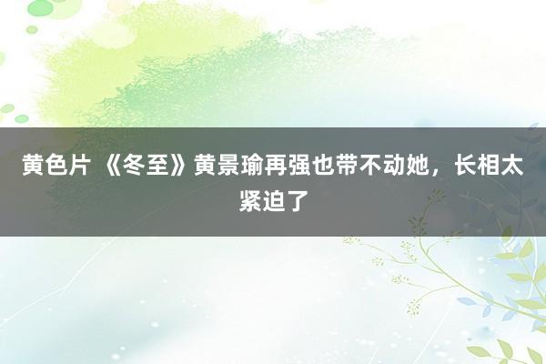 黄色片 《冬至》黄景瑜再强也带不动她，长相太紧迫了