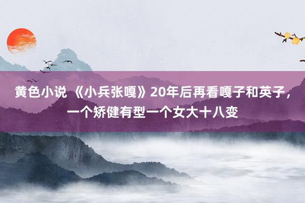 黄色小说 《小兵张嘎》20年后再看嘎子和英子，一个矫健有型一个女大十八变