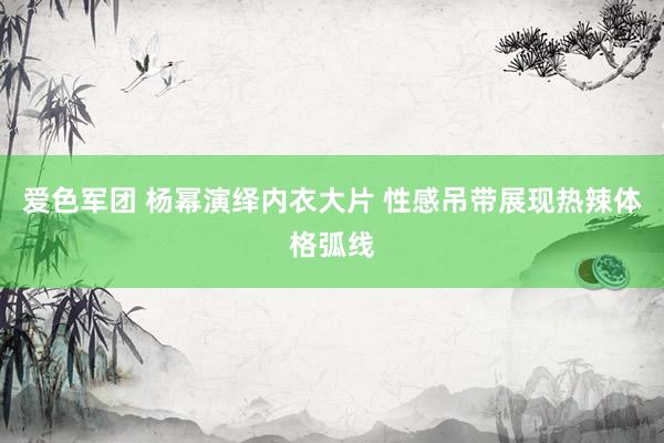 爱色军团 杨幂演绎内衣大片 性感吊带展现热辣体格弧线