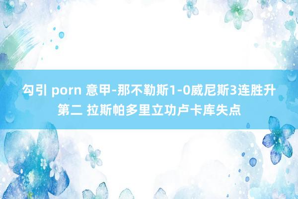 勾引 porn 意甲-那不勒斯1-0威尼斯3连胜升第二 拉斯帕多里立功卢卡库失点