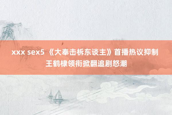 xxx sex5 《大奉击柝东谈主》首播热议抑制 王鹤棣领衔掀翻追剧怒潮