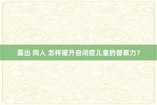 露出 同人 怎样擢升自闭症儿童的督察力？