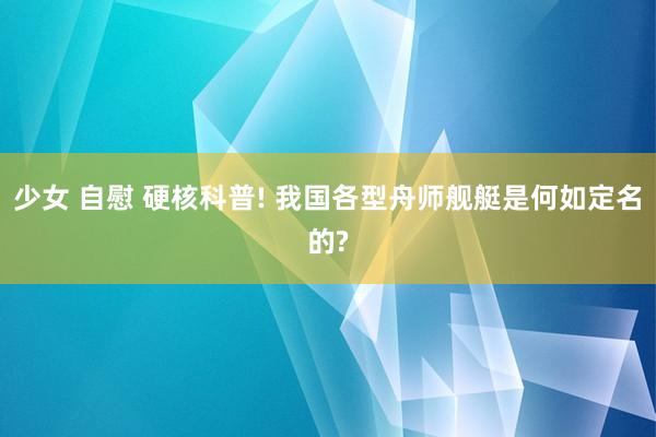 少女 自慰 硬核科普! 我国各型舟师舰艇是何如定名的?