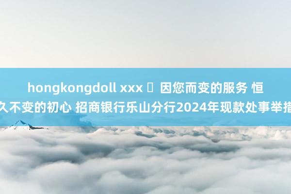 hongkongdoll xxx ‌因您而变的服务 恒久不变的初心 招商银行乐山分行2024年现款处事举措