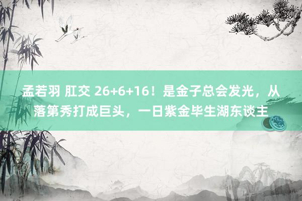 孟若羽 肛交 26+6+16！是金子总会发光，从落第秀打成巨头，一日紫金毕生湖东谈主