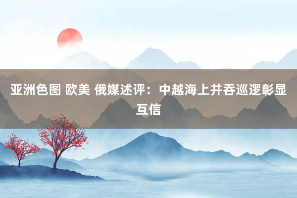 亚洲色图 欧美 俄媒述评：中越海上并吞巡逻彰显互信