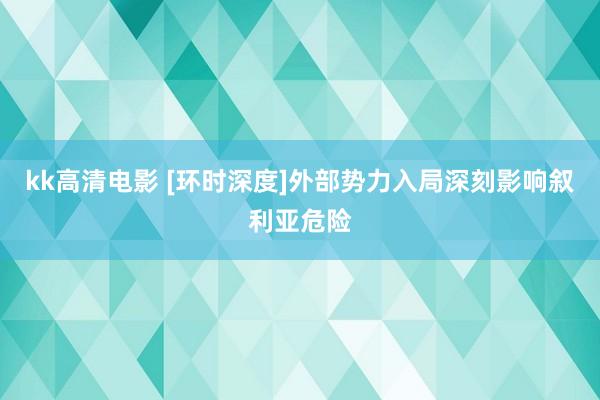 kk高清电影 [环时深度]外部势力入局深刻影响叙利亚危险