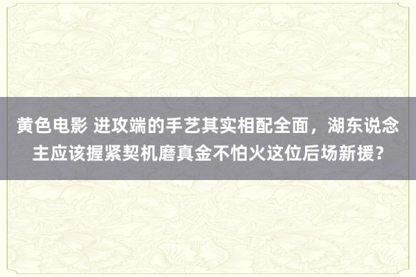 黄色电影 进攻端的手艺其实相配全面，湖东说念主应该握紧契机磨真金不怕火这位后场新援？