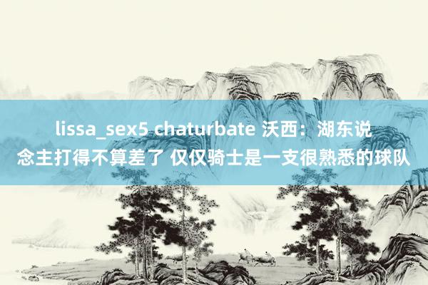 lissa_sex5 chaturbate 沃西：湖东说念主打得不算差了 仅仅骑士是一支很熟悉的球队