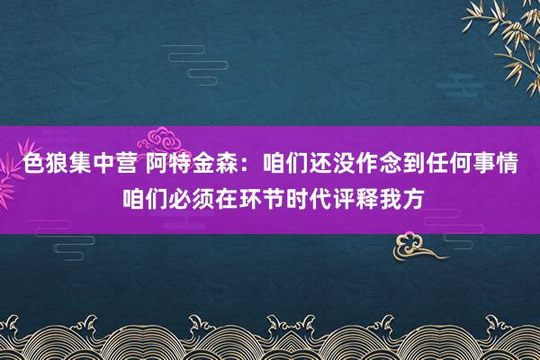 色狼集中营 阿特金森：咱们还没作念到任何事情 咱们必须在环节时代评释我方