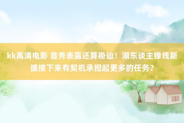 kk高清电影 首秀表露还算褂讪！湖东谈主锋线新援接下来有契机承担起更多的任务？